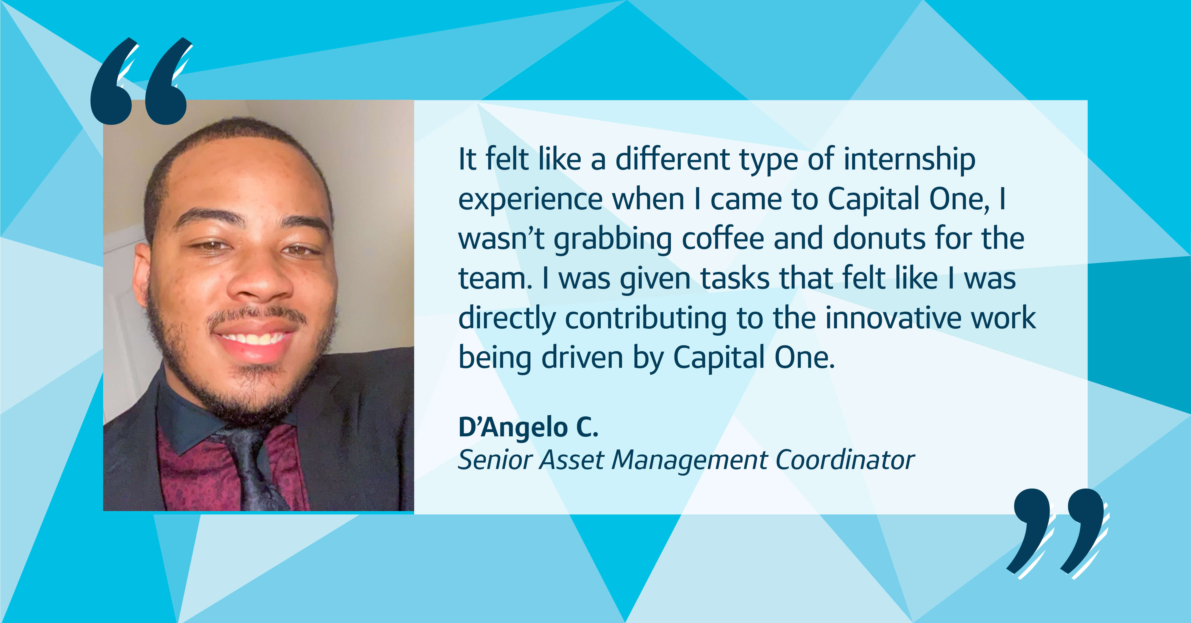 Image quote with picture of D’Angelo, Capital One Senior Asset Management Coordinator, that says, “it felt like a different type of internship experience when I came to Capital One, I wasn’t grabbing coffee and donuts for the team. I was given tasks that felt like I was directly contributing to the innovative work being driven by Capital One.” 